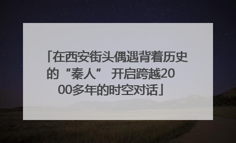 在西安街头偶遇背着历史的“秦人” 开启跨越2000多年的时空对话