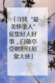 寻找“最美怀柔人”征集好人好事，白敬亭受聘担任形象大使