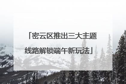 密云区推出三大主题线路解锁端午新玩法