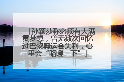 孙颖莎称必须有大满贯梦想，曾无数次回忆过巴黎奥运会失利，心里会“咯噔一下”