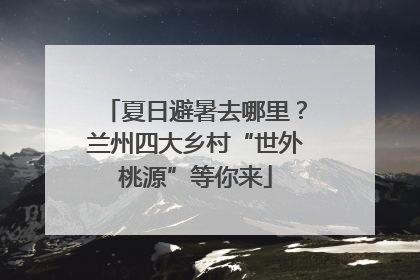 夏日避暑去哪里？兰州四大乡村“世外桃源”等你来