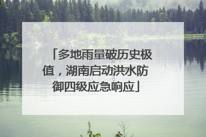 多地雨量破历史极值，湖南启动洪水防御四级应急响应