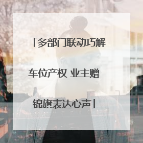 多部门联动巧解车位产权 业主赠锦旗表达心声