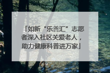 如新“乐善汇”志愿者深入社区关爱老人，助力健康科普进万家