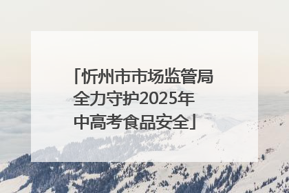 忻州市市场监管局全力守护2025年中高考食品安全