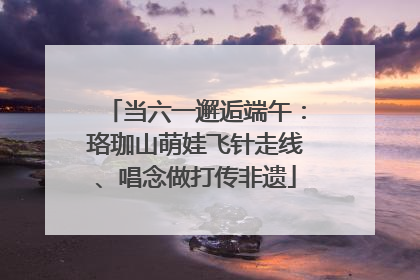 当六一邂逅端午：珞珈山萌娃飞针走线、唱念做打传非遗