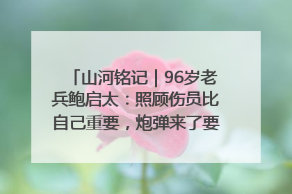 山河铭记｜96岁老兵鲍启太：照顾伤员比自己重要，炮弹来了要趴在他们身上