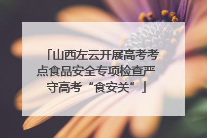 山西左云开展高考考点食品安全专项检查严守高考“食安关”