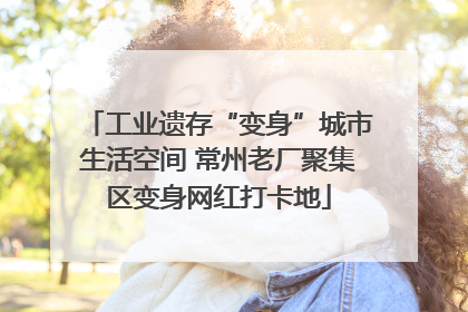 工业遗存“变身”城市生活空间 常州老厂聚集区变身网红打卡地