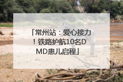 常州站：爱心接力！铁路护航10名DMD患儿启程
