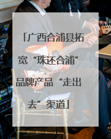 广西合浦县拓宽“珠还合浦”品牌产品“走出去”渠道