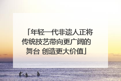 年轻一代非遗人正将传统技艺带向更广阔的舞台 创造更大价值