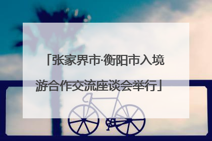 张家界市·衡阳市入境游合作交流座谈会举行