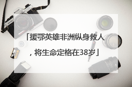 援鄂英雄非洲纵身救人，将生命定格在38岁