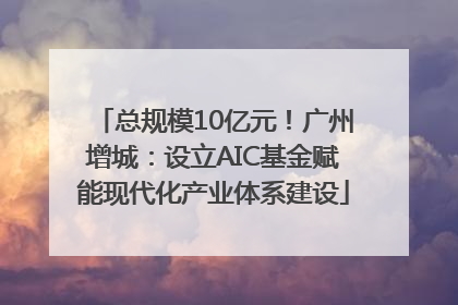 总规模10亿元！广州增城：设立AIC基金赋能现代化产业体系建设