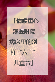 情暖童心 滨医附院病房里的别样“六一”儿童节