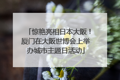 惊艳亮相日本大阪！厦门在大阪世博会上举办城市主题日活动