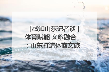 感知山东记者谈｜体育赋能 文旅融合：山东打造体商文旅融合发展新格局
