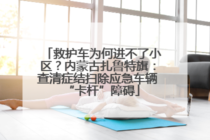 救护车为何进不了小区？内蒙古扎鲁特旗：查清症结扫除应急车辆“卡杆”障碍