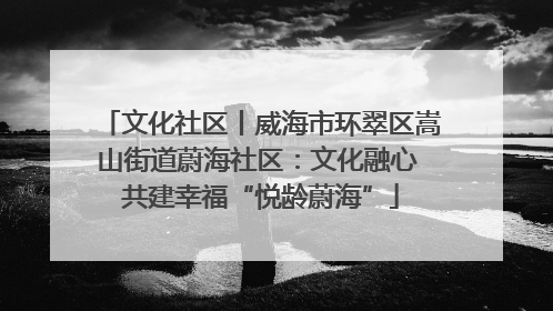 文化社区丨威海市环翠区嵩山街道蔚海社区：文化融心 共建幸福“悦龄蔚海”