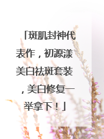 斑肌封神代表作，初源漾美白祛斑套装，美白修复一举拿下！