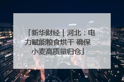 新华财经｜河北：电力赋能粮食烘干 确保小麦高质量归仓