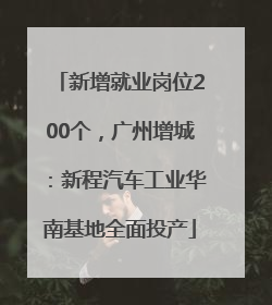 新增就业岗位200个，广州增城：新程汽车工业华南基地全面投产