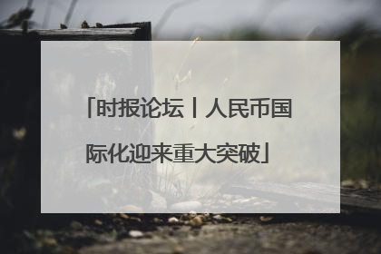 时报论坛丨人民币国际化迎来重大突破