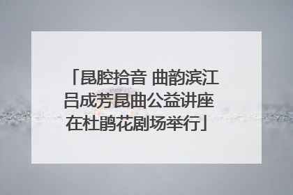 昆腔拾音 曲韵滨江 吕成芳昆曲公益讲座在杜鹃花剧场举行