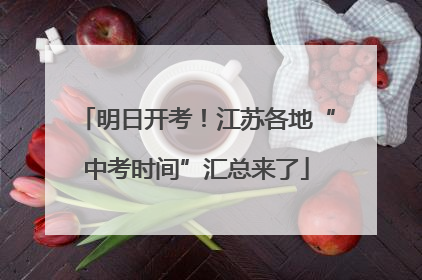 明日开考！江苏各地“中考时间”汇总来了