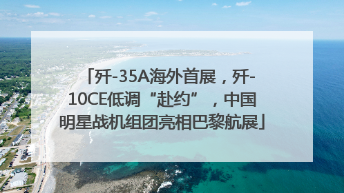 歼-35A海外首展，歼-10CE低调“赴约”，中国明星战机组团亮相巴黎航展