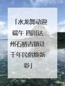 水龙舞动迎端午 四川达州石桥古镇让千年民俗焕新彩