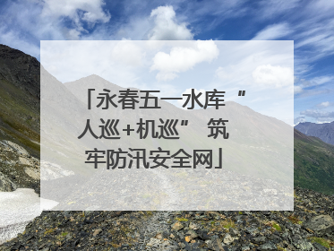 永春五一水库“人巡+机巡” 筑牢防汛安全网