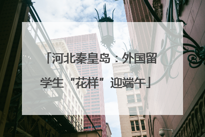 河北秦皇岛：外国留学生“花样”迎端午