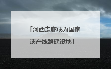 河西走廊成为国家遗产线路建设地