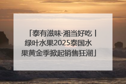 泰有滋味·湘当好吃丨绿叶水果2025泰国水果黄金季掀起销售狂潮