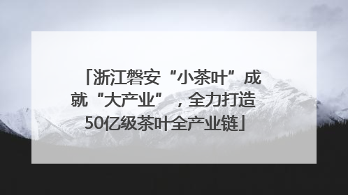 浙江磐安“小茶叶”成就“大产业”，全力打造50亿级茶叶全产业链