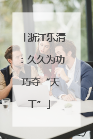 浙江乐清：久久为功 巧夺“天工”