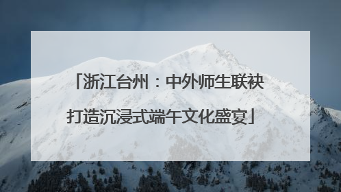 浙江台州：中外师生联袂打造沉浸式端午文化盛宴