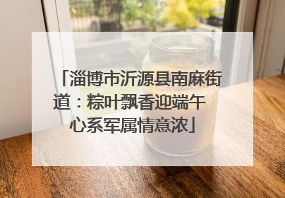 淄博市沂源县南麻街道：粽叶飘香迎端午 心系军属情意浓