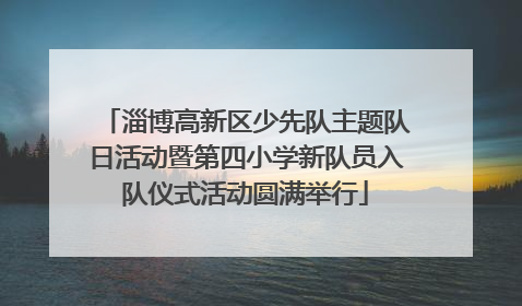 淄博高新区少先队主题队日活动暨第四小学新队员入队仪式活动圆满举行