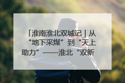 淮南淮北双城记｜从“地下采煤”到“天上助力”——淮北“双新”产业突围记
