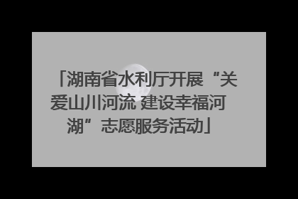 湖南省水利厅开展“关爱山川河流 建设幸福河湖”志愿服务活动
