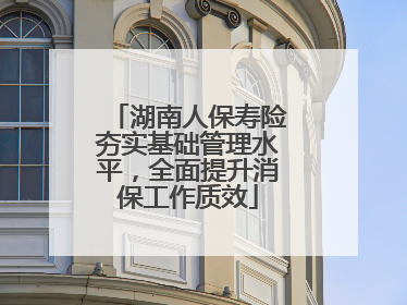 湖南人保寿险夯实基础管理水平，全面提升消保工作质效