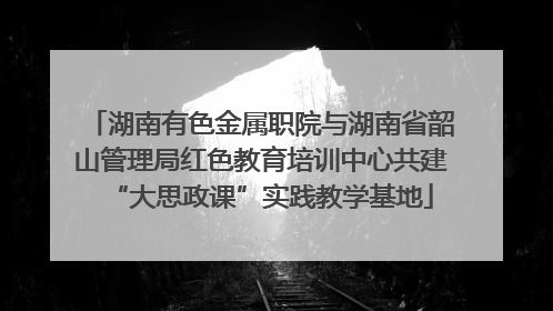 湖南有色金属职院与湖南省韶山管理局红色教育培训中心共建“大思政课”实践教学基地