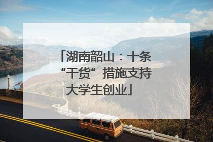 湖南韶山：十条“干货”措施支持大学生创业