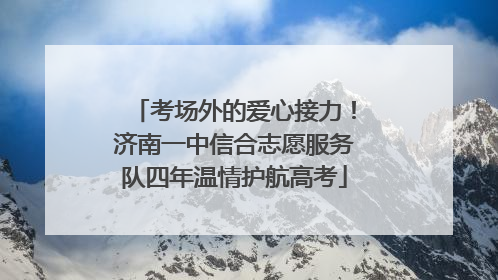 考场外的爱心接力！济南一中信合志愿服务队四年温情护航高考