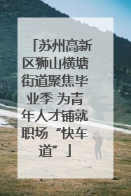 苏州高新区狮山横塘街道聚焦毕业季 为青年人才铺就职场“快车道”