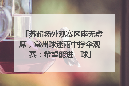 苏超场外观赛区座无虚席，常州球迷雨中撑伞观赛：希望能进一球