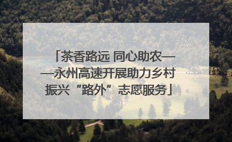 茶香路远 同心助农——永州高速开展助力乡村振兴“路外”志愿服务